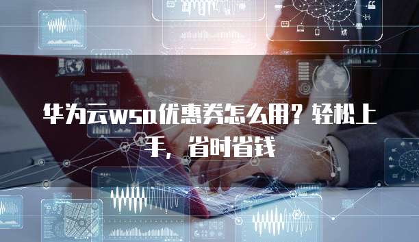 华为云wsa优惠券怎么用？轻松上手，省时省钱