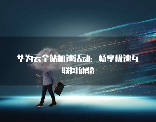 华为云全站加速活动:畅享极速互联网体验