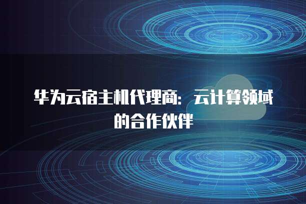 华为云宿主机代理商:云计算领域的合作伙伴