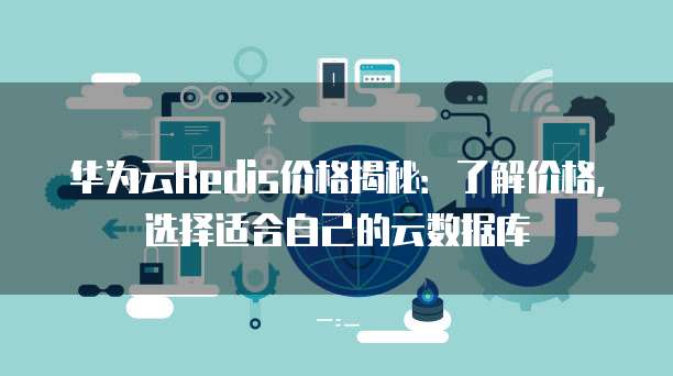 华为云Redis价格揭秘:了解价格,选择适合自己的云数据库