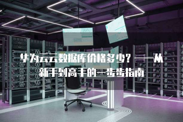 华为云云数据库价格多少?——从新手到高手的一步步指南