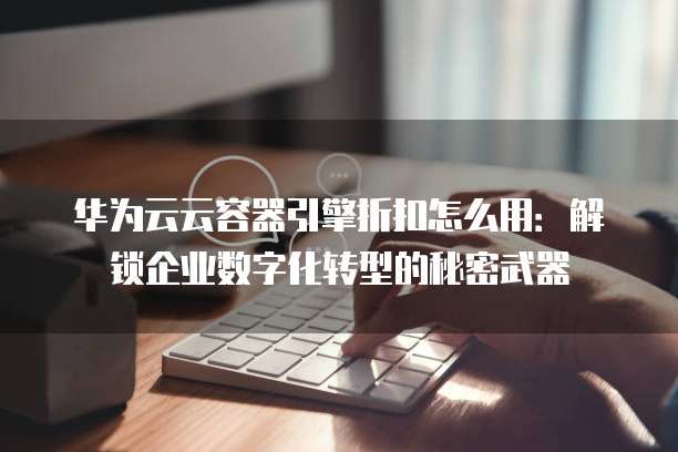 华为云云容器引擎折扣怎么用:解锁企业数字化转型的秘密武器