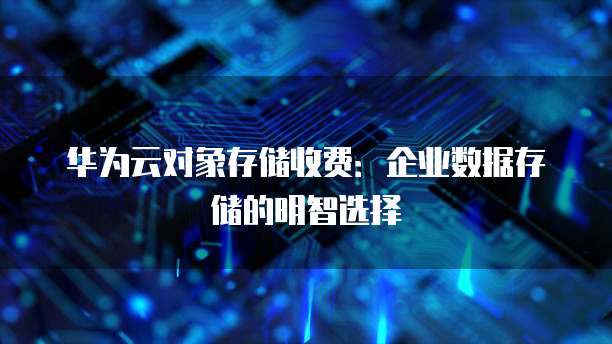 华为云对象存储收费:企业数据存储的明智选择
