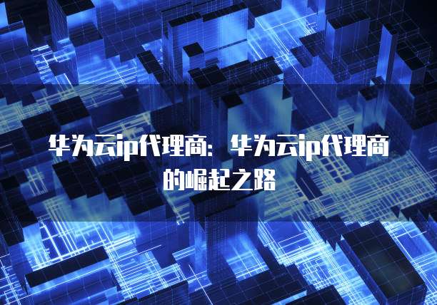 华为云ip代理商,华为云ip代理商是什么