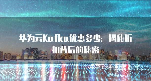 华为云Kafka优惠多少:揭秘折扣背后的秘密