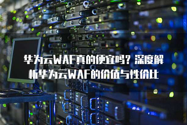 华为云WAF真的便宜吗？深度解析华为云WAF的价值与性价比