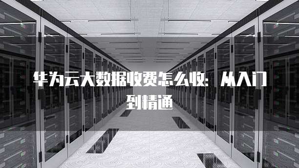 华为云大数据收费怎么收:从入门到精通