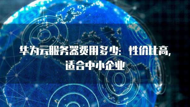 华为云服务器费用多少:性价比高,适合中小企业
