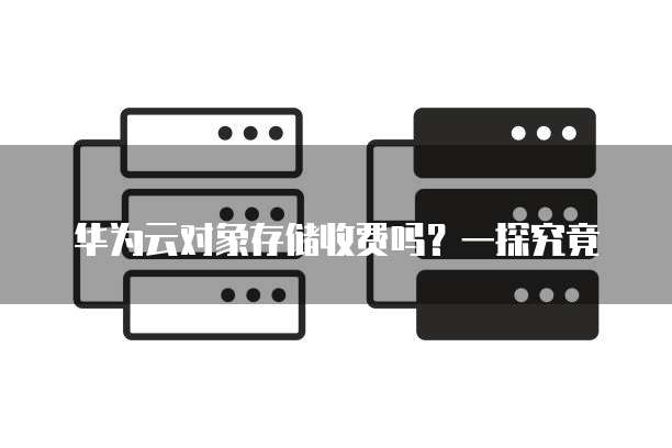 华为云对象存储收费吗?一探究竟