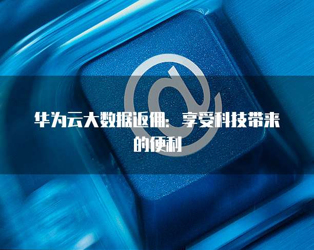 华为云大数据返佣:享受科技带来的便利