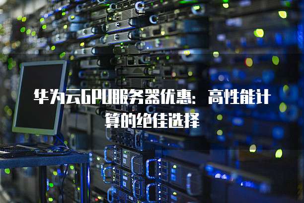 华为云GPU服务器优惠:高性能计算的绝佳选择