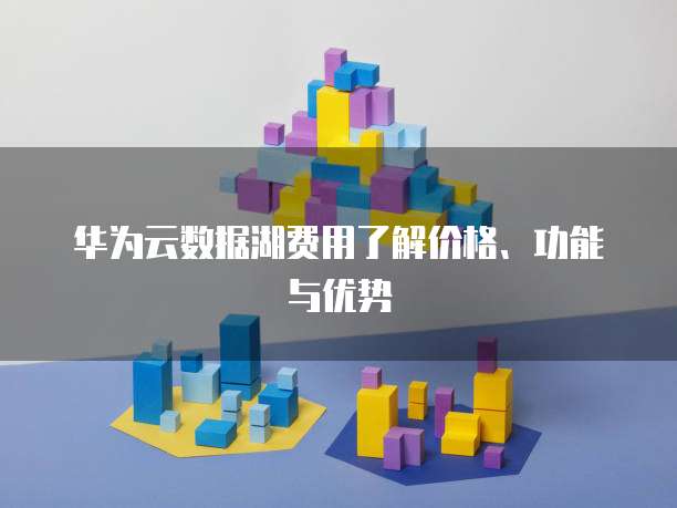 华为云数据湖费用了解价格、功能与优势
