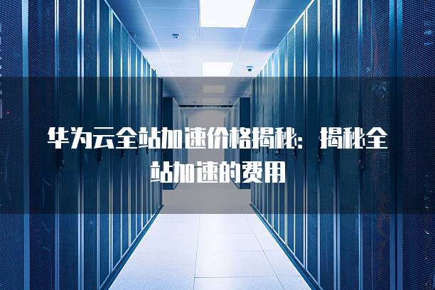 华为云全站加速价格揭秘:揭秘全站加速的费用