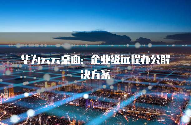 华为云云桌面:企业级远程办公解决方案