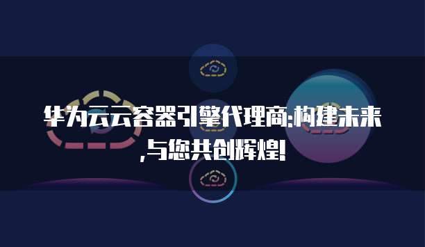 华为云云容器引擎代理商:构建未来,与您共创辉煌!
