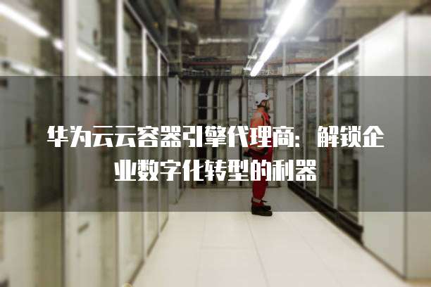 华为云云容器引擎代理商:解锁企业数字化转型的利器