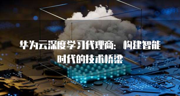 华为云深度学习代理商：构建智能时代的技术桥梁