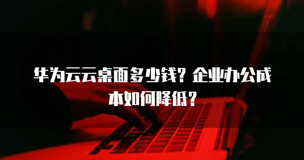 华为云云桌面多少钱?企业办公成本如何降低?