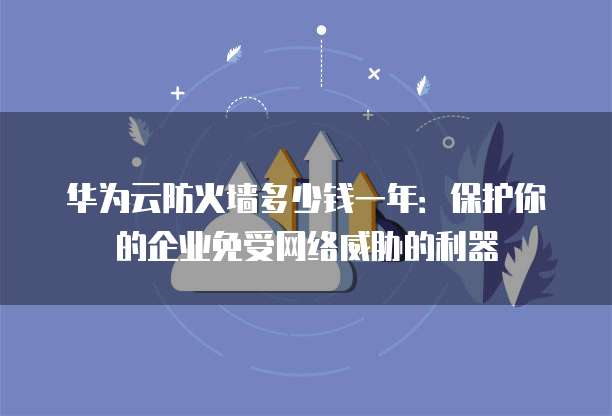华为云防火墙多少钱一年:保护你的企业免受网络威胁的利器