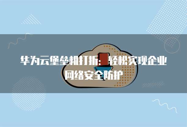 华为云堡垒机打折:轻松实现企业网络安全防护