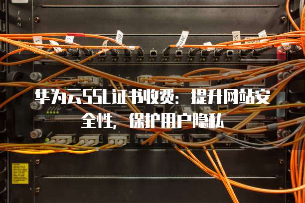 华为云SSL证书收费:提升网站安全性,保护用户隐私