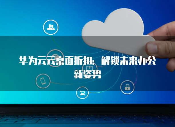 华为云云桌面折扣:解锁未来办公新姿势