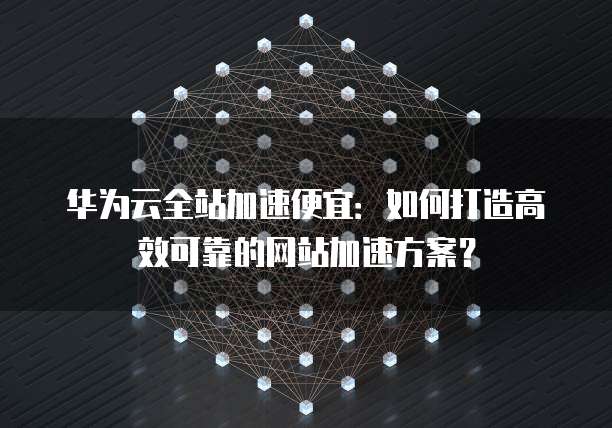 华为云全站加速便宜:如何打造高效可靠的网站加速方案?