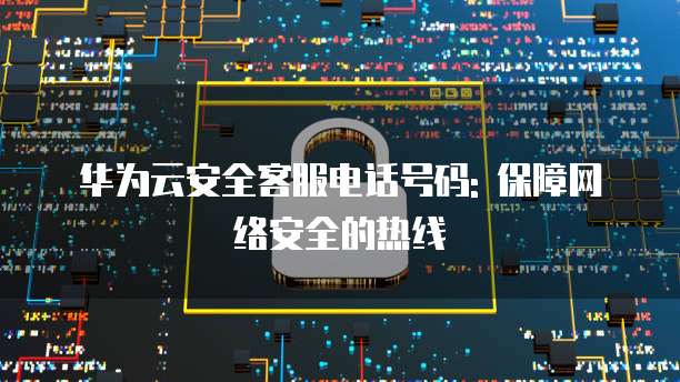 华为云安全客服电话号码: 保障网络安全的热线