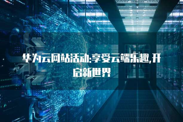 华为云网站活动:享受云端乐趣,开启新世界
