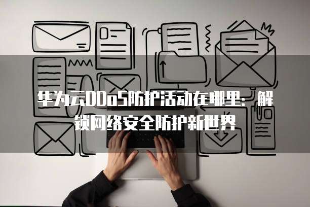 华为云DDoS防护活动在哪里：解锁网络安全防护新世界