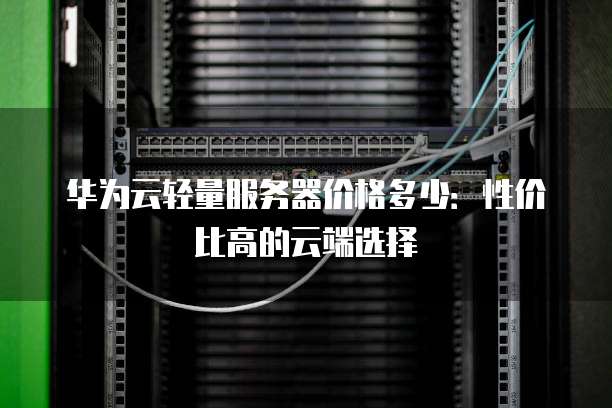 华为云轻量服务器价格多少:性价比高的云端选择