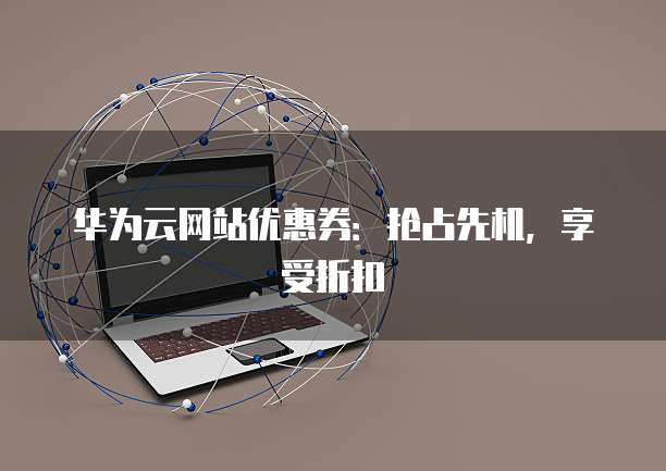 华为云网站优惠券:抢占先机,享受折扣