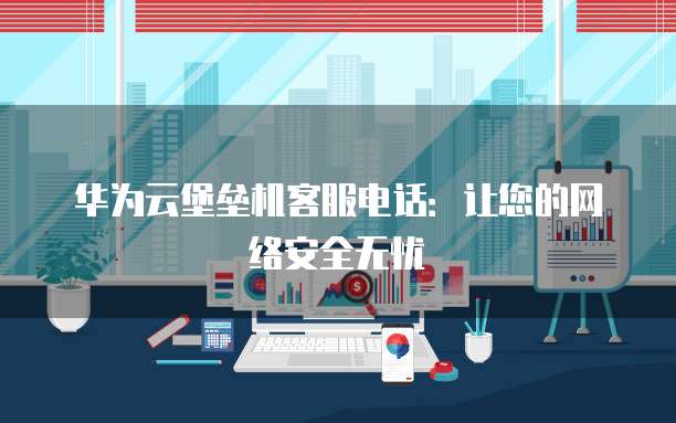 华为云堡垒机客服电话:让您的网络安全无忧