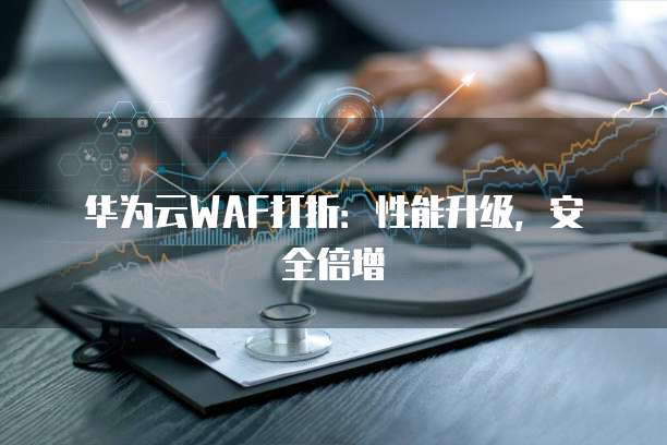 华为云WAF打折:性能升级,安全倍增