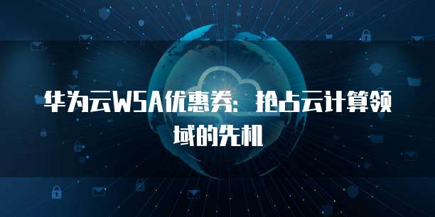 华为云WSA优惠券：抢占云计算领域的先机