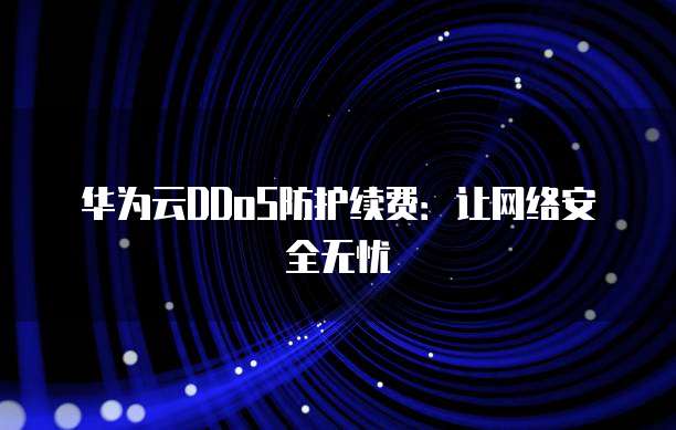 华为云DDoS防护续费:让网络安全无忧