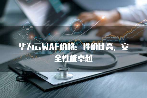 华为云WAF价格:性价比高,安全性能卓越