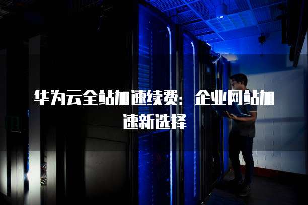 华为云全站加速续费:企业网站加速新选择