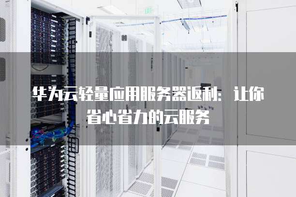 华为云轻量应用服务器返利:让你省心省力的云服务
