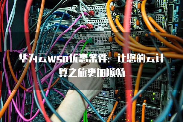 华为云wsa优惠条件:让您的云计算之旅更加顺畅