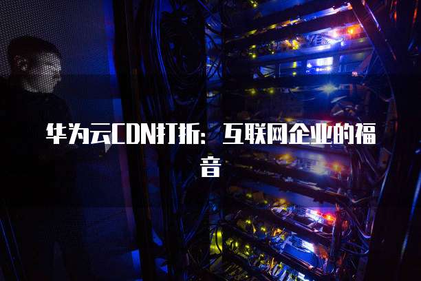 华为云CDN打折：互联网企业的福音
