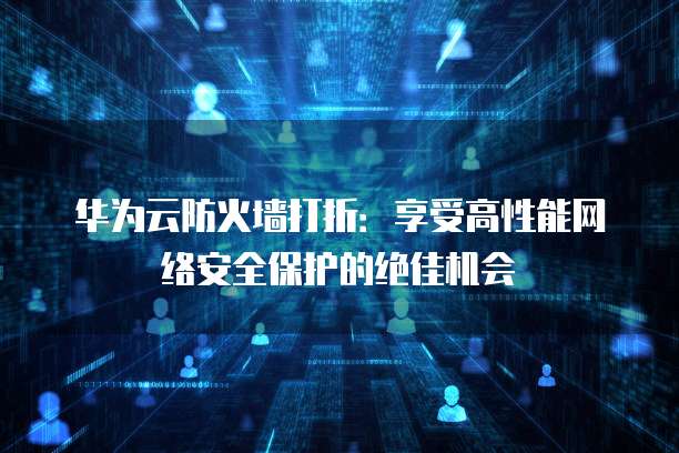 华为云防火墙打折:享受高性能网络安全保护的绝佳机会