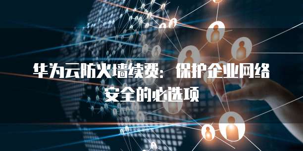 华为云防火墙续费:保护企业网络安全的必选项