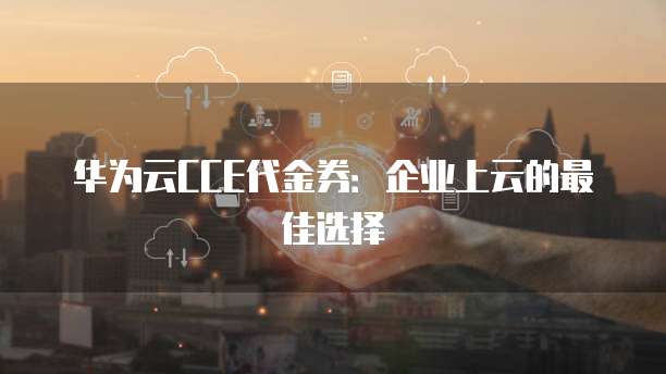 华为云CCE代金券:企业上云的最佳选择