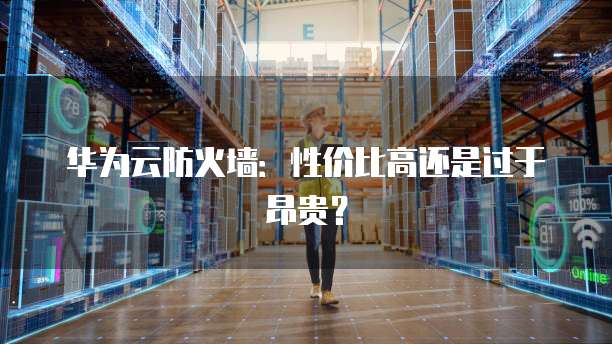 华为云防火墙:性价比高还是过于昂贵?