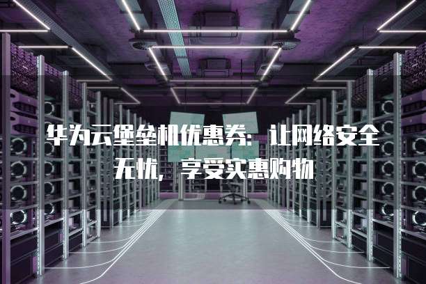华为云堡垒机优惠券:让网络安全无忧,享受实惠购物