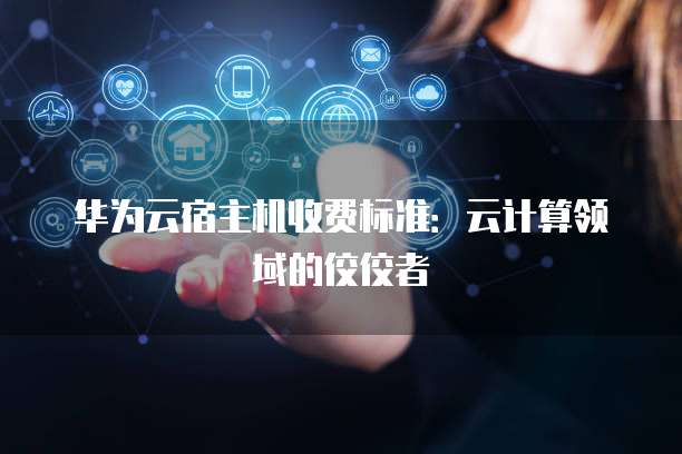 华为云宿主机收费标准:云计算领域的佼佼者