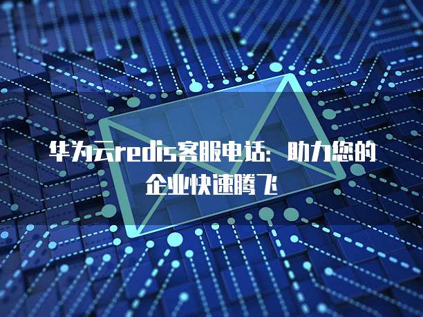 华为云redis客服电话:助力您的企业快速腾飞