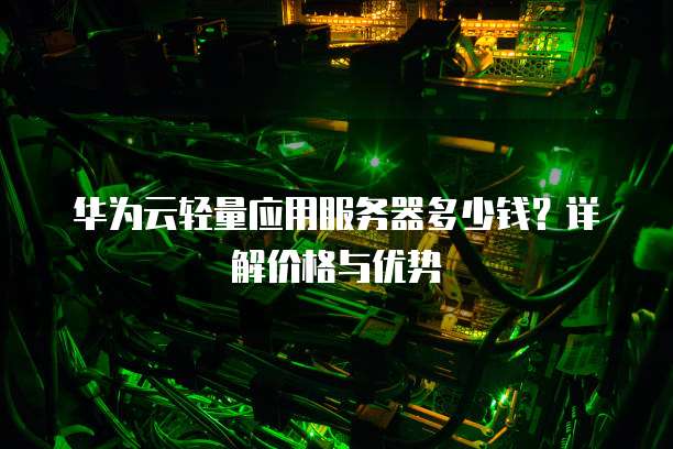 华为云轻量应用服务器多少钱?详解价格与优势