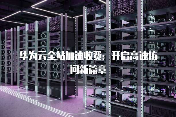 华为云全站加速收费:开启高速访问新篇章